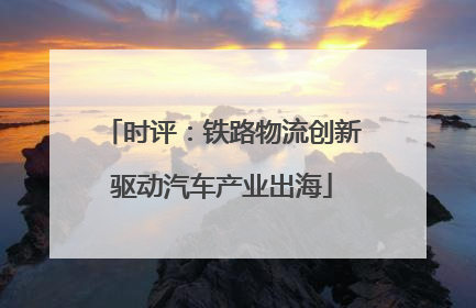时评：铁路物流创新驱动汽车产业出海